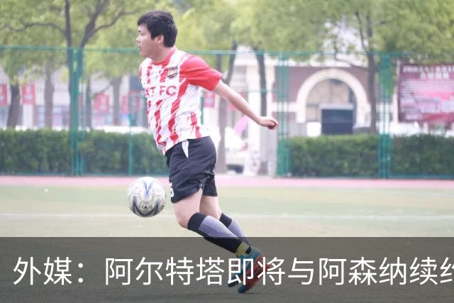 外媒：阿尔特塔即将与阿森纳续约，新合同期限至少3年