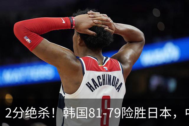 2分绝杀！韩国81-79险胜日本，中国男篮躺赢突围，惊险挺进世亚预下一轮